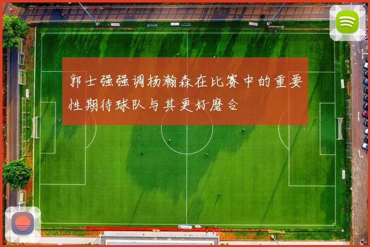郭士强强调杨瀚森在比赛中的重要性期待球队与其更好磨合
