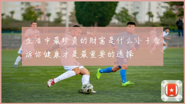 生活中最珍贵的财富是什么小卡告诉你健康才是最重要的选择