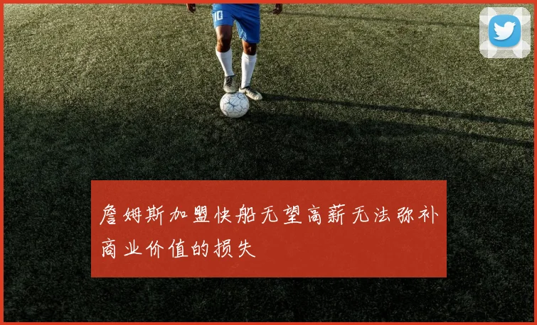 詹姆斯加盟快船无望高薪无法弥补商业价值的损失