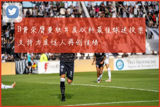 B费荣膺曼联年度双料最佳球迷投票支持力度惊人再创佳绩