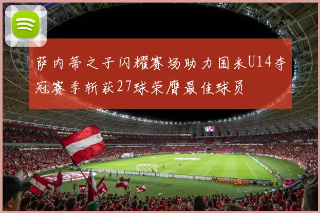 萨内蒂之子闪耀赛场助力国米U14夺冠赛季斩获27球荣膺最佳球员