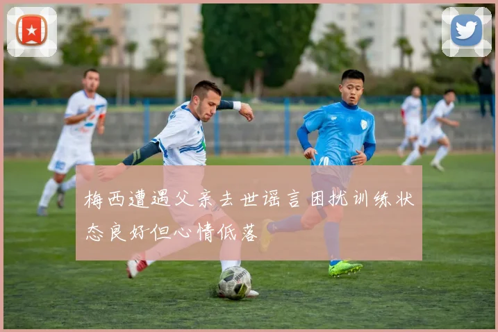梅西遭遇父亲去世谣言困扰训练状态良好但心情低落