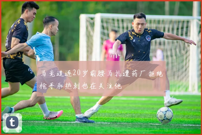 马竞追逐20岁前腰马扎遭药厂拒绝枪手和热刺也在关注他