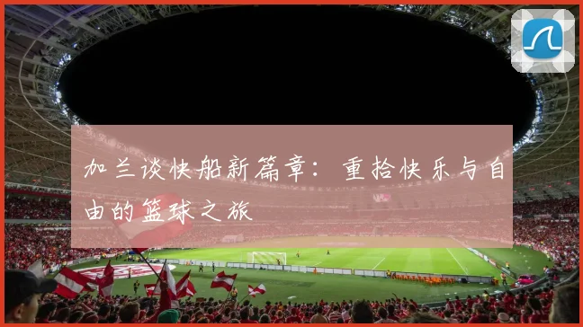 加兰谈快船新篇章：重拾快乐与自由的篮球之旅