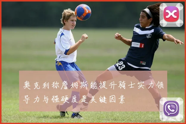 奥克利称詹姆斯能提升骑士实力领导力与强硬度是关键因素