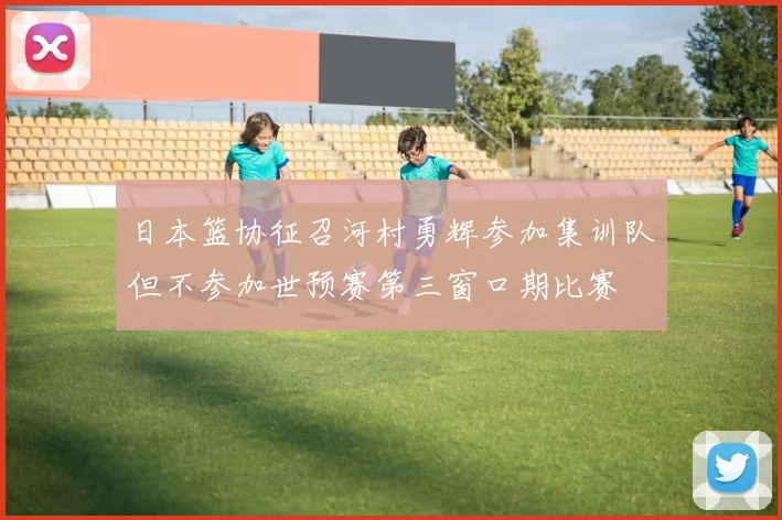 日本篮协征召河村勇辉参加集训队但不参加世预赛第三窗口期比赛