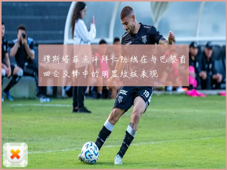 穆斯塔菲点评拜仁防线在与巴黎首回合交锋中的明显短板表现
