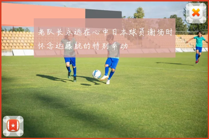 老队长永远在心中日本球员谢场时怀念远藤航的特别举动