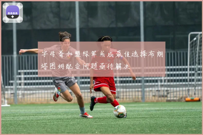 字母哥加盟绿军或成最佳选择布朗塔图姆配合问题亟待解决