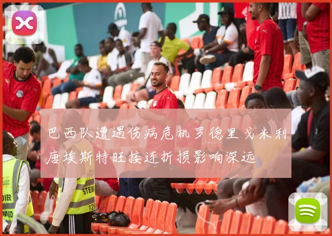 巴西队遭遇伤病危机罗德里戈米利唐埃斯特旺接连折损影响深远