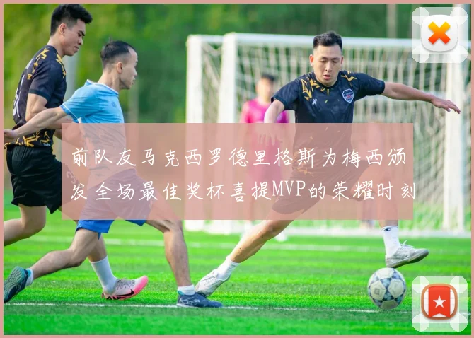 前队友马克西罗德里格斯为梅西颁发全场最佳奖杯喜提MVP的荣耀时刻