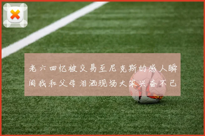 老六回忆被交易至尼克斯的感人瞬间我和父母泪洒现场大家兴奋不已