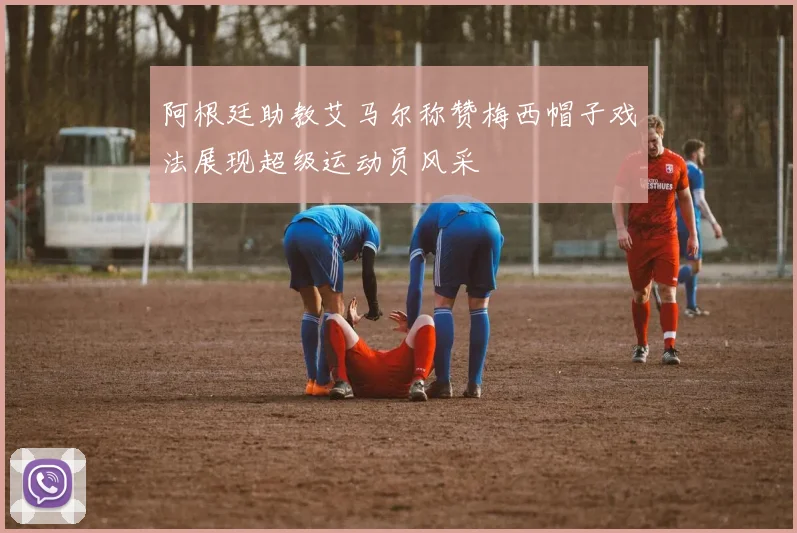 阿根廷助教艾马尔称赞梅西帽子戏法展现超级运动员风采