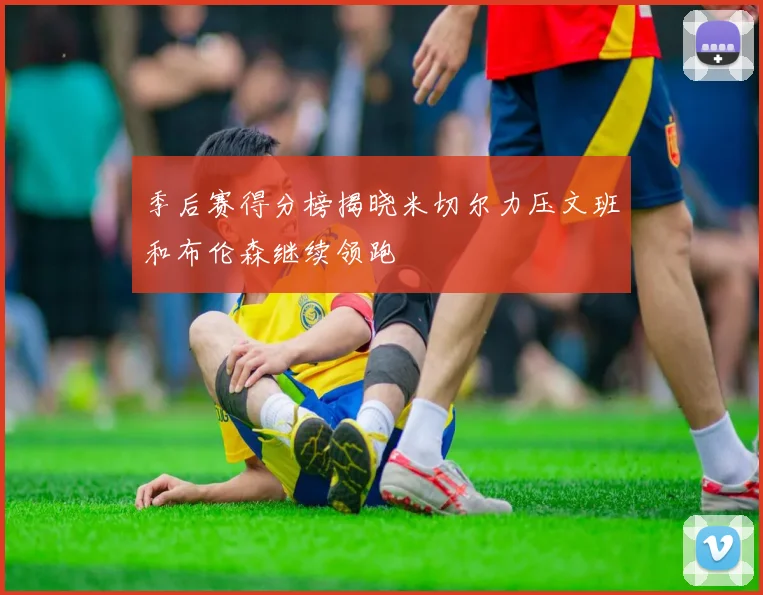 季后赛得分榜揭晓米切尔力压文班和布伦森继续领跑
