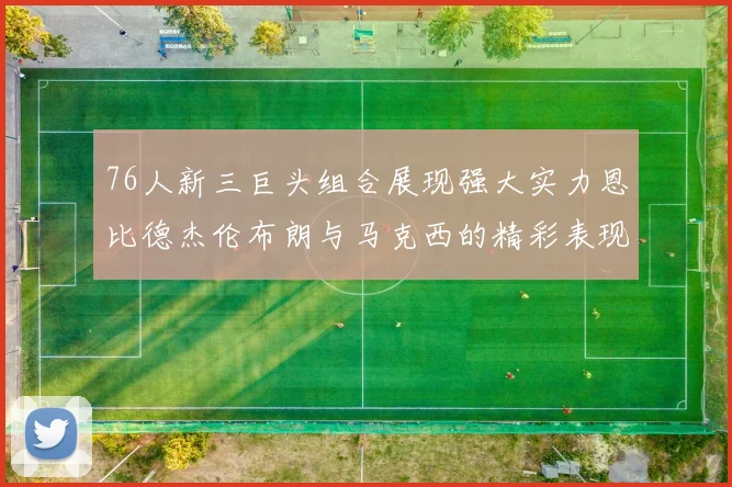 76人新三巨头组合展现强大实力恩比德杰伦布朗与马克西的精彩表现引发期待