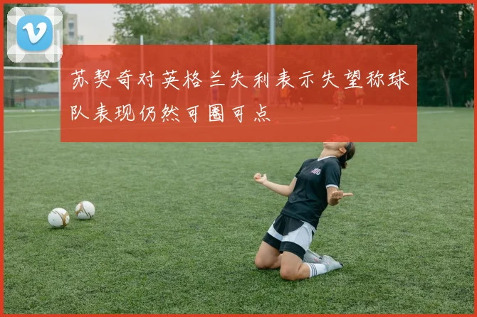 苏契奇对英格兰失利表示失望称球队表现仍然可圈可点