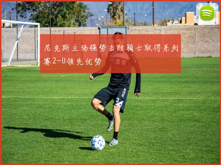尼克斯主场强势击败骑士取得系列赛2-0领先优势