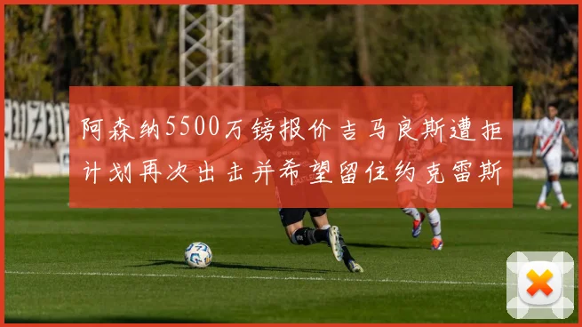 阿森纳5500万镑报价吉马良斯遭拒计划再次出击并希望留住约克雷斯
