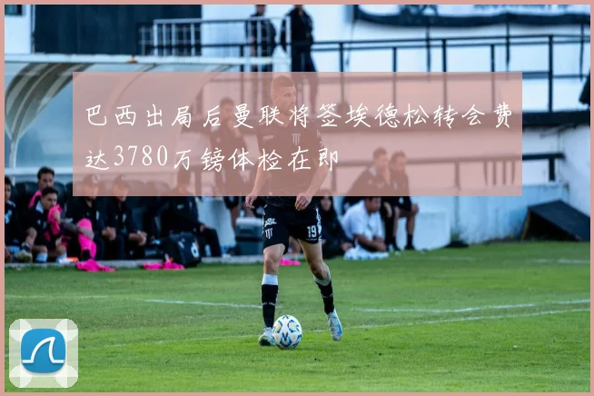 巴西出局后曼联将签埃德松转会费达3780万镑体检在即