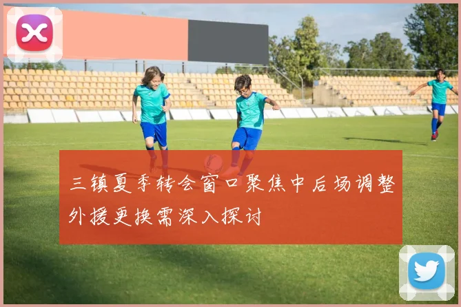 三镇夏季转会窗口聚焦中后场调整外援更换需深入探讨