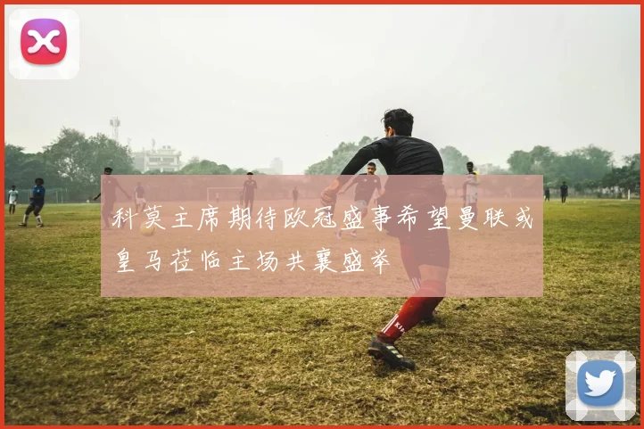 科莫主席期待欧冠盛事希望曼联或皇马莅临主场共襄盛举