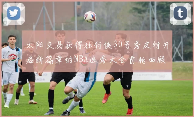 太阳交易获得独行侠30号秀皮特开启新篇章的NBA选秀大会首轮回顾